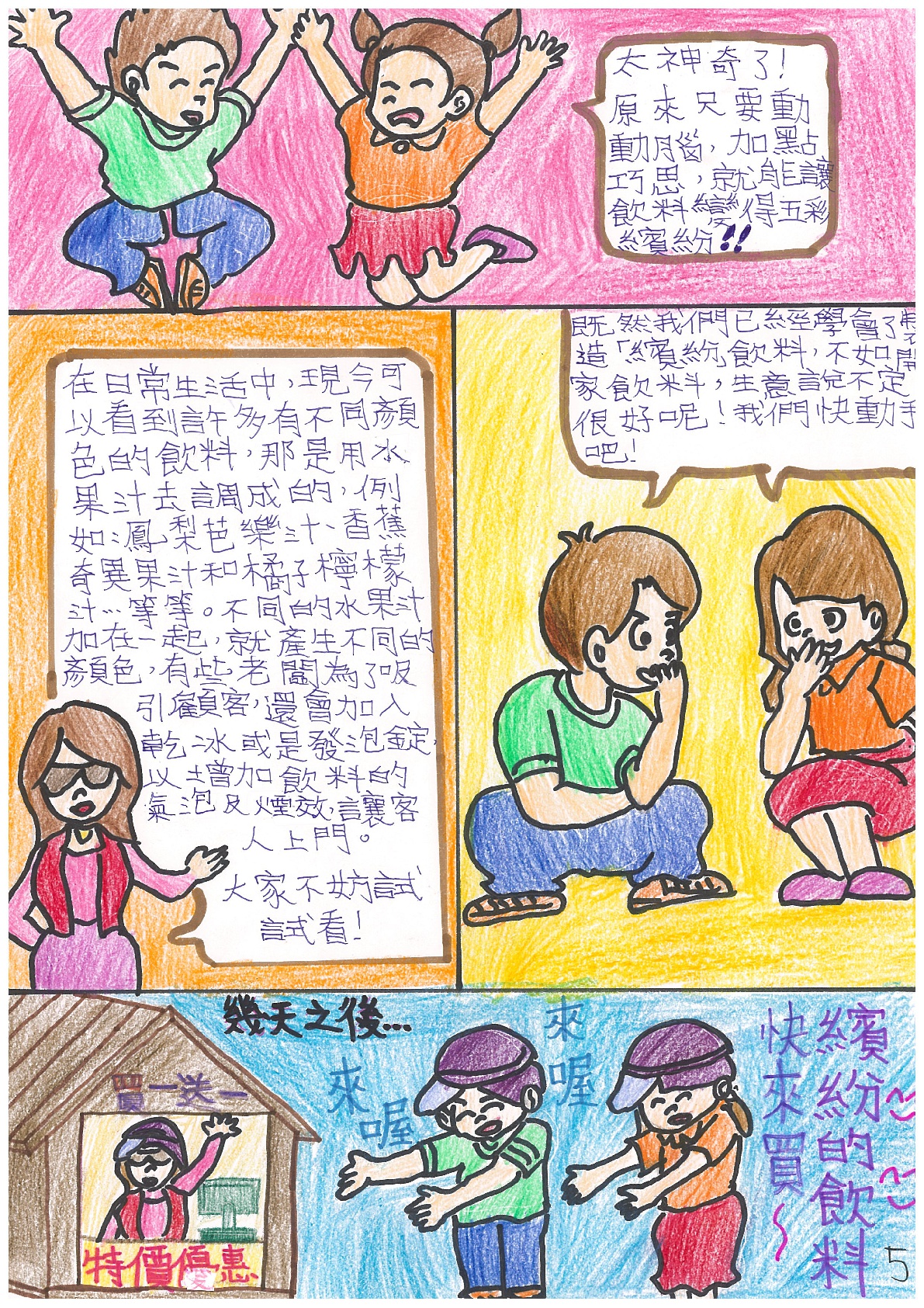 女孩：太神奇了！原來只要動動腦，加點巧思，就能讓飲料變得五彩繽紛！老師：在日常生活中，現今可以看到許多有不同顏色的飲料，那是用水果汁去調成的，例如：鳳梨芭樂汁、香蕉奇異果汁和橘子檸檬汁...等等。不同的水果汁加在一起，就產生不同的顏色，有些老闆為了吸引顧客，還會加入乾冰或是發泡錠，以增加飲料的氣泡及煙效，讓客人上門。大家不妨試試看！男孩、女孩：既然我們已經學會了製造「繽紛」飲料，不如開家飲料，生意說不定很好呢！我們快動手吧！幾天之後...(買一送一。特價優惠)男孩：來喔來喔。女孩：快來買~繽紛的飲料。