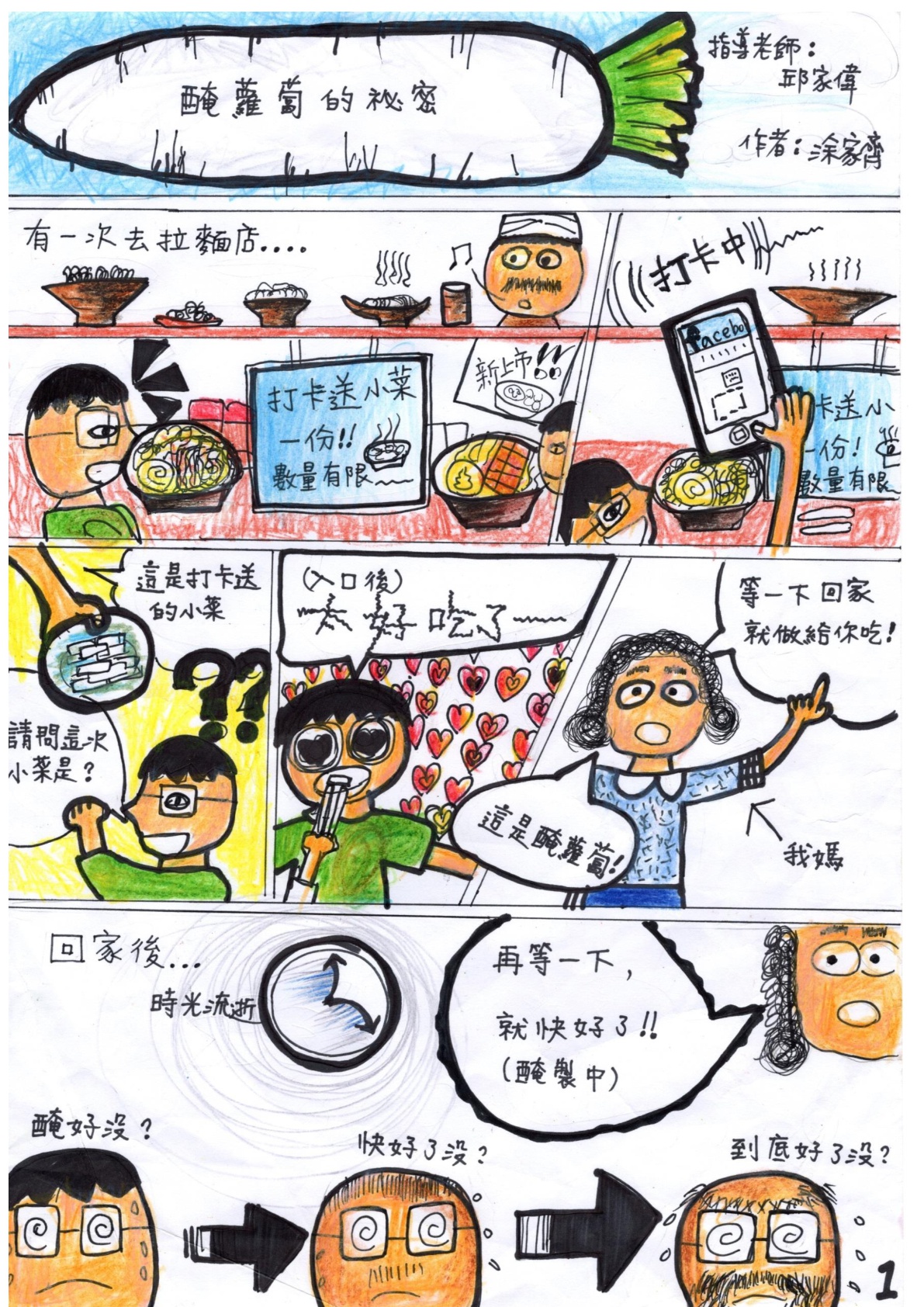 醃蘿蔔的秘密。指導老師：邱家偉。作者：涂家齊。有一次去拉麵店...（打卡送小菜一份！數量有限）。打卡中。老闆：這是打卡送的小菜。男孩：請問這次小菜是？（入口後）太好吃了～。媽媽：這是醃蘿蔔！等一下回家就做給你吃！（回家後...時光流逝）男孩：醃好沒？快好了沒？到底好了沒？媽媽：在等一下，就快好了！（醃製中）